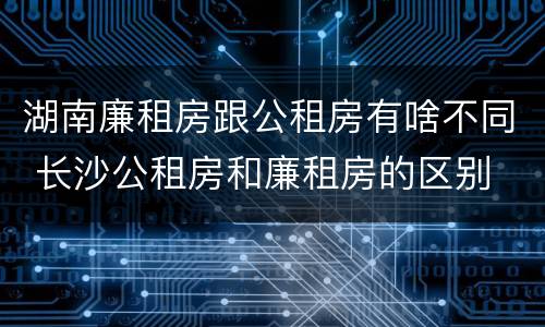 湖南廉租房跟公租房有啥不同 长沙公租房和廉租房的区别