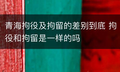 青海拘役及拘留的差别到底 拘役和拘留是一样的吗