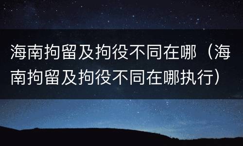 海南拘留及拘役不同在哪（海南拘留及拘役不同在哪执行）