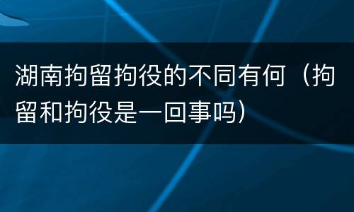 湖南拘留拘役的不同有何（拘留和拘役是一回事吗）