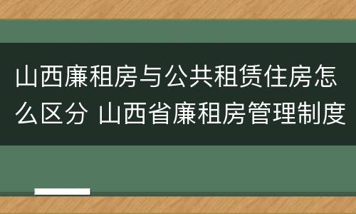 山西廉租房与公共租赁住房怎么区分 山西省廉租房管理制度