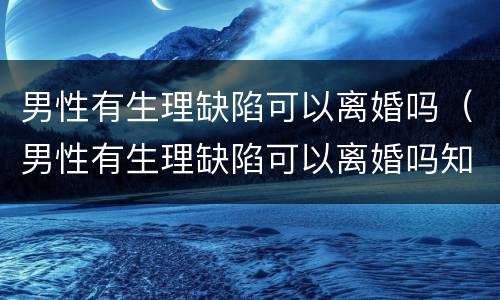 男性有生理缺陷可以离婚吗（男性有生理缺陷可以离婚吗知乎）