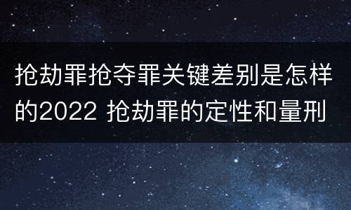 抢劫罪抢夺罪关键差别是怎样的2022 抢劫罪的定性和量刑