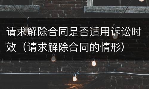 请求解除合同是否适用诉讼时效（请求解除合同的情形）