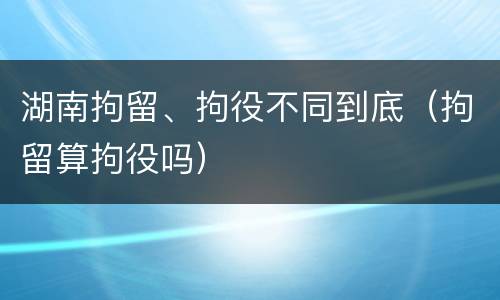 湖南拘留、拘役不同到底（拘留算拘役吗）