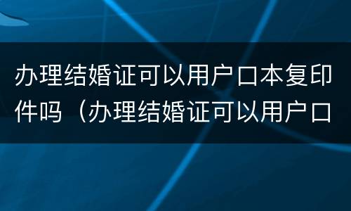 办理结婚证可以用户口本复印件吗（办理结婚证可以用户口本复印件吗怎么弄）
