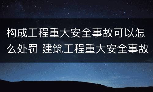构成工程重大安全事故可以怎么处罚 建筑工程重大安全事故罪