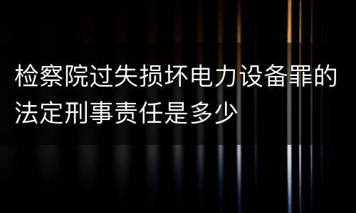 检察院过失损坏电力设备罪的法定刑事责任是多少