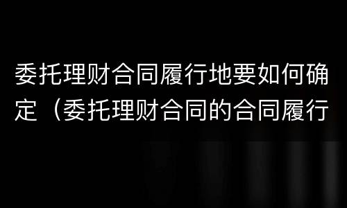委托理财合同履行地要如何确定（委托理财合同的合同履行地）