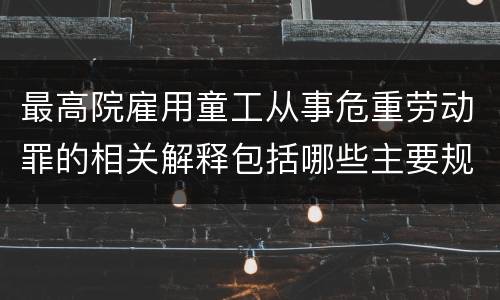最高院雇用童工从事危重劳动罪的相关解释包括哪些主要规定
