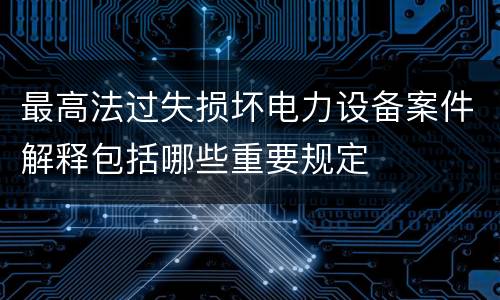 最高法过失损坏电力设备案件解释包括哪些重要规定