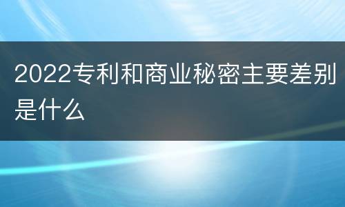 2022专利和商业秘密主要差别是什么