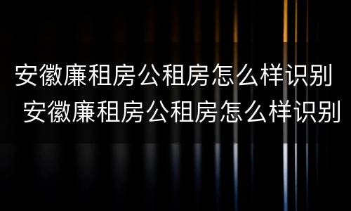 安徽廉租房公租房怎么样识别 安徽廉租房公租房怎么样识别房源