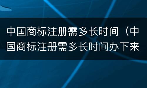 中国商标注册需多长时间（中国商标注册需多长时间办下来）