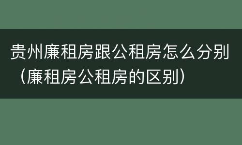贵州廉租房跟公租房怎么分别（廉租房公租房的区别）