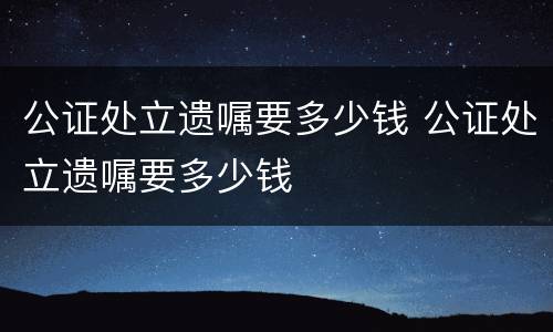 公证处立遗嘱要多少钱 公证处立遗嘱要多少钱