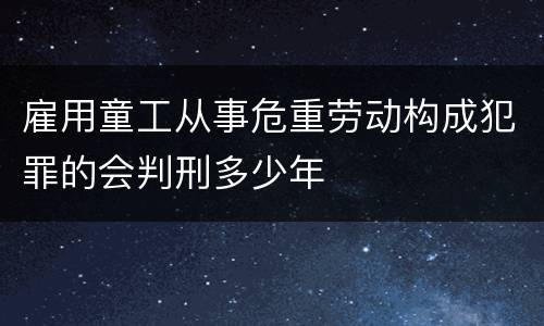 雇用童工从事危重劳动构成犯罪的会判刑多少年