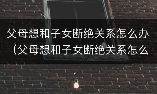 父母想和子女断绝关系怎么办（父母想和子女断绝关系怎么办呢）