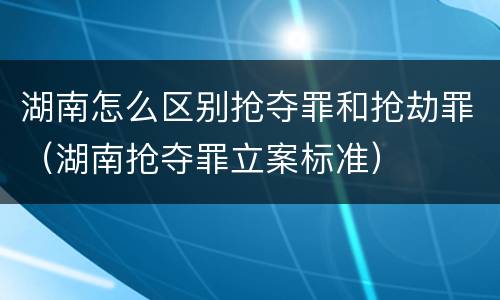 湖南怎么区别抢夺罪和抢劫罪（湖南抢夺罪立案标准）