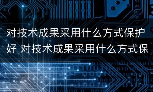 对技术成果采用什么方式保护好 对技术成果采用什么方式保护好自己