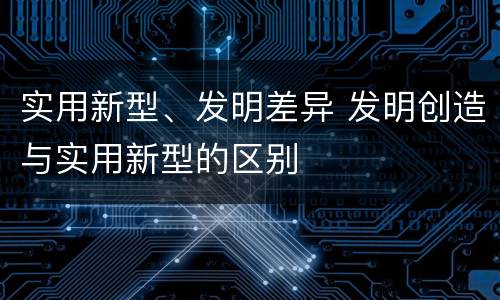 实用新型、发明差异 发明创造与实用新型的区别
