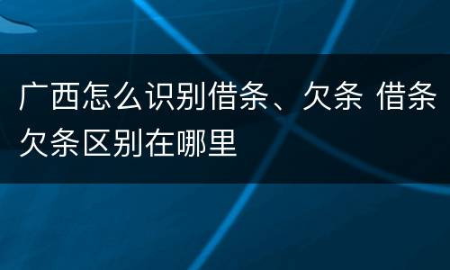 广西怎么识别借条、欠条 借条欠条区别在哪里