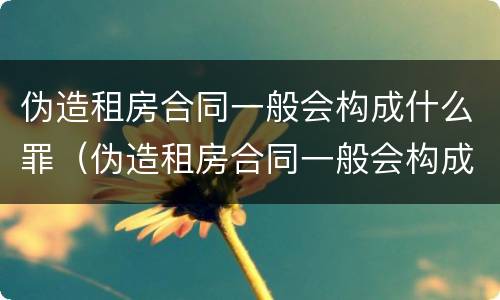 伪造租房合同一般会构成什么罪（伪造租房合同一般会构成什么罪名）