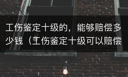 工伤鉴定十级的，能够赔偿多少钱（工伤鉴定十级可以赔偿多少钱）