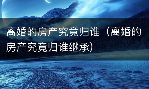 离婚的房产究竟归谁（离婚的房产究竟归谁继承）