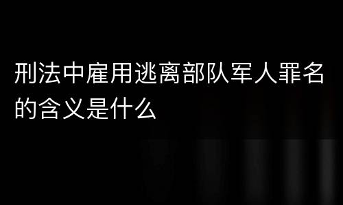 刑法中雇用逃离部队军人罪名的含义是什么