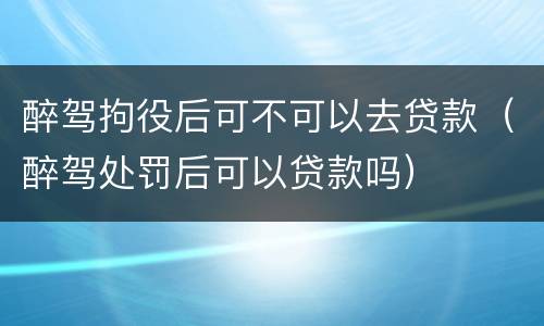 醉驾拘役后可不可以去贷款（醉驾处罚后可以贷款吗）