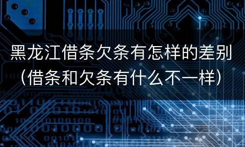黑龙江借条欠条有怎样的差别（借条和欠条有什么不一样）