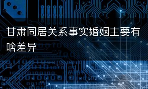甘肃同居关系事实婚姻主要有啥差异