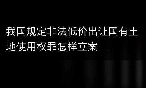 我国规定非法低价出让国有土地使用权罪怎样立案