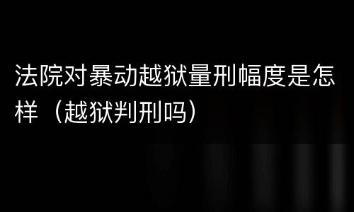 法院对暴动越狱量刑幅度是怎样（越狱判刑吗）