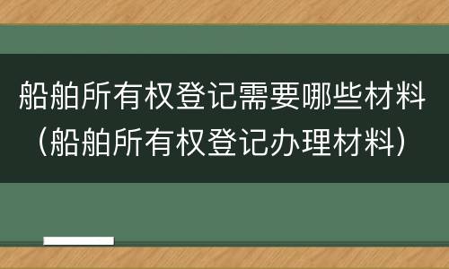 船舶所有权登记需要哪些材料（船舶所有权登记办理材料）