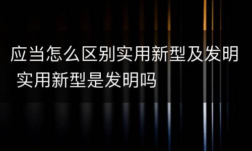 应当怎么区别实用新型及发明 实用新型是发明吗