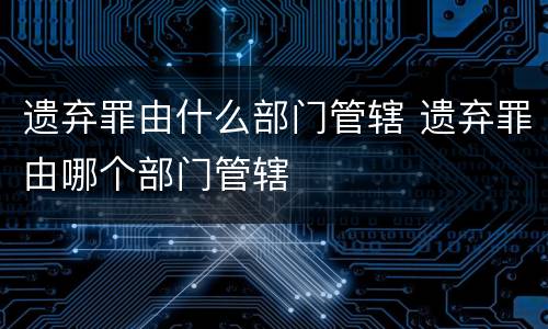 遗弃罪由什么部门管辖 遗弃罪由哪个部门管辖