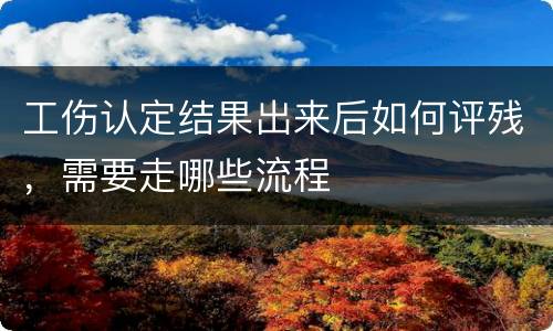 工伤认定结果出来后如何评残，需要走哪些流程