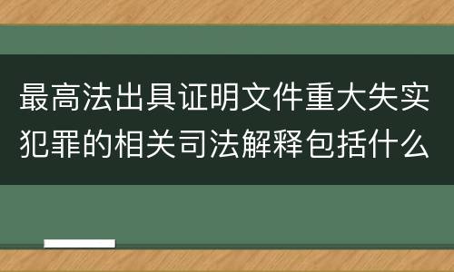 最高法出具证明文件重大失实犯罪的相关司法解释包括什么主要内容
