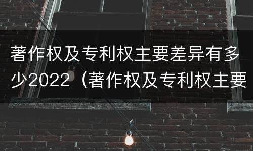 著作权及专利权主要差异有多少2022（著作权及专利权主要差异有多少2022年的）