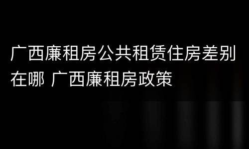 广西廉租房公共租赁住房差别在哪 广西廉租房政策