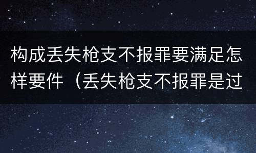 构成丢失枪支不报罪要满足怎样要件（丢失枪支不报罪是过失还是故意）