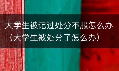 大学生被记过处分不服怎么办（大学生被处分了怎么办）