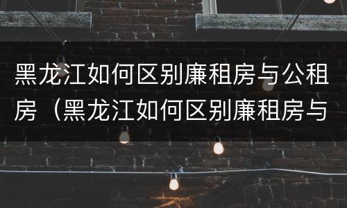 黑龙江如何区别廉租房与公租房（黑龙江如何区别廉租房与公租房呢）