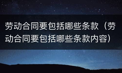劳动合同要包括哪些条款（劳动合同要包括哪些条款内容）