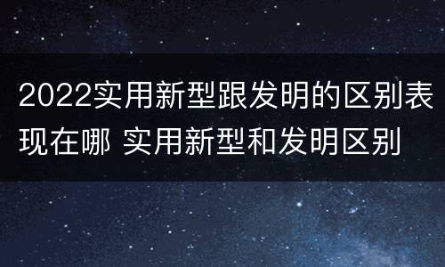 2022实用新型跟发明的区别表现在哪 实用新型和发明区别