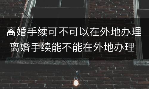 离婚手续可不可以在外地办理 离婚手续能不能在外地办理