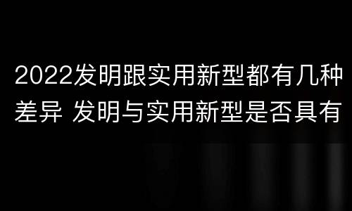2022发明跟实用新型都有几种差异 发明与实用新型是否具有实用性