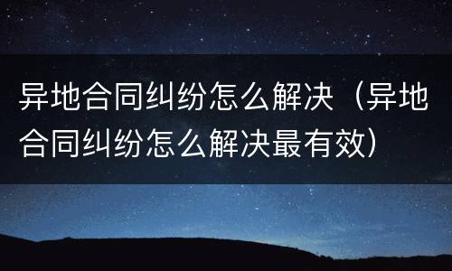 异地合同纠纷怎么解决（异地合同纠纷怎么解决最有效）